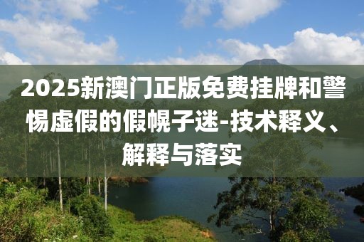 2025新澳门正版免费挂牌和警惕虚假的假幌子迷-技术释义、解释与落实