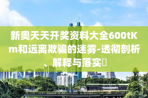 新奥天天开奖资料大全600tKm和远离欺骗的迷雾-透彻剖析、解释与落实​