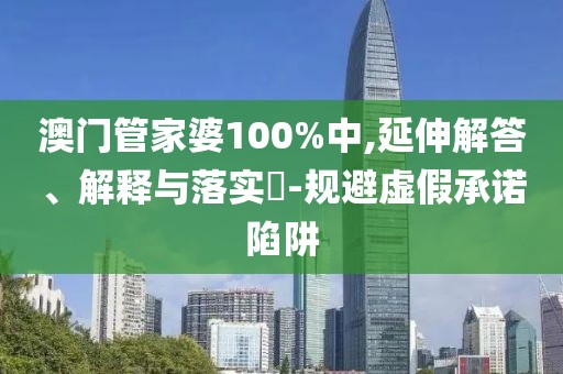 澳门管家婆100%中,延伸解答、解释与落实​-规避虚假承诺陷阱