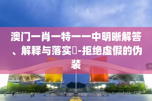澳门一肖一特一一中明晰解答、解释与落实​-拒绝虚假的伪装