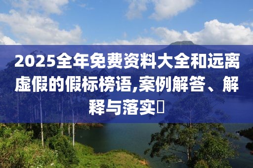 2025全年免费资料大全和远离虚假的假标榜语,案例解答、解释与落实​